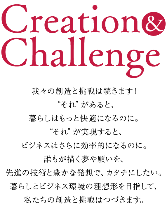 'Creation & Challenge' 我々の創造と挑戦は続きます！ “それ”があると、暮らしはもっと快適になるのに。 “それ”が実現すると、ビジネスはさらに効率的になるのに。 誰もが描く夢や願いを、先進の技術と豊かな発想で、カタチにしたい。 暮らしとビジネス環境の理想形を目指して、私たちの創造と挑戦はつづきます。